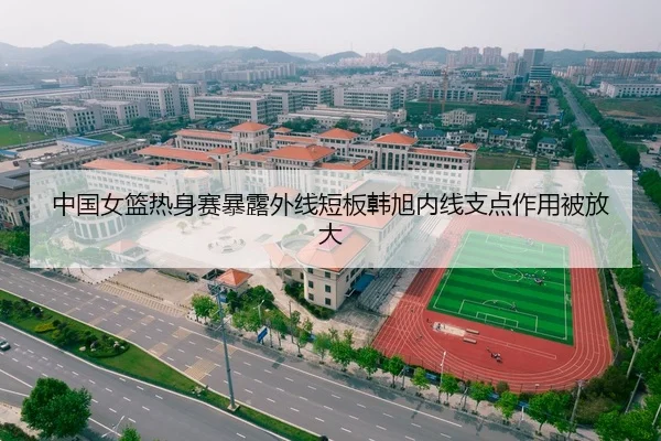 中国女篮热身赛暴露外线短板韩旭内线支点作用被放大